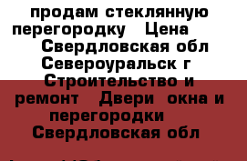 продам стеклянную перегородку › Цена ­ 4 500 - Свердловская обл., Североуральск г. Строительство и ремонт » Двери, окна и перегородки   . Свердловская обл.